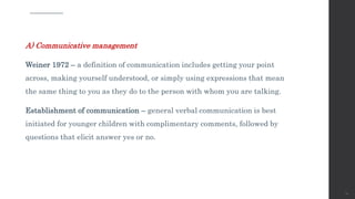 A) Communicative management
Weiner 1972 – a definition of communication includes getting your point
across, making yourself understood, or simply using expressions that mean
the same thing to you as they do to the person with whom you are talking.
Establishment of communication – general verbal communication is best
initiated for younger children with complimentary comments, followed by
questions that elicit answer yes or no.
70
 