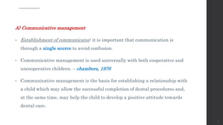 A) Communicative management
• Establishment of communicator: it is important that communication is
through a single source to avoid confusion.
• Communicative management is used universally with both cooperative and
uncooperative children. – chambers, 1976
• Communicative management is the basis for establishing a relationship with
a child which may allow the successful completion of dental procedures and,
at the same time, may help the child to develop a positive attitude towards
dental care.
71
 