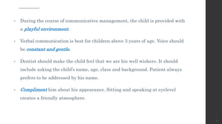 • During the course of communicative management, the child is provided with
a playful environment.
• Verbal communication is best for children above 3 years of age. Voice should
be constant and gentle.
• Dentist should make the child feel that we are his well wishers. It should
include asking the child’s name, age, class and background. Patient always
prefers to be addressed by his name.
• Compliment him about his appearance. Sitting and speaking at eyelevel
creates a friendly atmosphere.
72
 