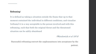 Reframing:
It is defined as taking a situation outside the frame that up to that
moment contained the individual in different conditions, and visualize
(reframe) it in a way acceptable to the person involved and with this
reframing, such that both the original threat and the threatened
situation can be safely abandoned
(Watzlawick et al 1974)
Successful reframing convert the unpleasantness into acceptance by the
patient.
74
 