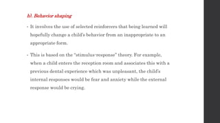 b). Behavior shaping
• It involves the use of selected reinforcers that being learned will
hopefully change a child’s behavior from an inappropriate to an
appropriate form.
• This is based on the “stimulus-response” theory. For example,
when a child enters the reception room and associates this with a
previous dental experience which was unpleasant, the child’s
internal responses would be fear and anxiety while the external
response would be crying.
 