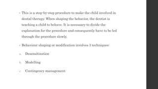 • This is a step-by-step procedure to make the child involved in
dental therapy. When shaping the behavior, the dentist is
teaching a child to behave. It is necessary to divide the
explanation for the procedure and consequently have to be led
through the procedure slowly.
• Behaviour shaping or modification involves 3 techniques:
a. Desensitization
b. Modelling
c. Contingency management
 