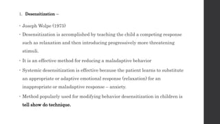 1. Desensitization –
 Joseph Wolpe (1975)
 Desensitization is accomplished by teaching the child a competing response
such as relaxation and then introducing progressively more threatening
stimuli.
 It is an effective method for reducing a maladaptive behavior
 Systemic desensitization is effective because the patient learns to substitute
an appropriate or adaptive emotional response (relaxation) for an
inappropriate or maladaptive response – anxiety.
 Method popularly used for modifying behavior desensitization in children is
tell show do technique.
 