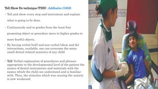 Tell Show Do technique (TSD)- Addleslon (1959).
 Tell and show every step and instrument and explain
what is going to be done.
 Continuously and in grades from the least fear
promoting object or procedure move to higher grades to
more fearful objects.
 By having verbal (tell) and non-verbal (show and do)
interactions, available, one can overcome the many
small dental related anxieties of any child.
 Tell: Verbal explanation of procedures and phrases
appropriate to the developmental level of the patient the
names of dental instruments and materials with the
names which the child can understand and is familiar
with. Thus, the stimulus which was causing the anxiety
is now weakened.
 