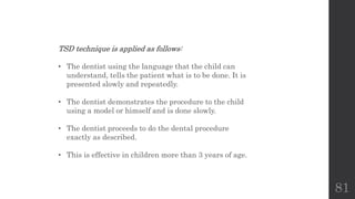 81
TSD technique is applied as follows:
• The dentist using the language that the child can
understand, tells the patient what is to be done. It is
presented slowly and repeatedly.
• The dentist demonstrates the procedure to the child
using a model or himself and is done slowly.
• The dentist proceeds to do the dental procedure
exactly as described.
• This is effective in children more than 3 years of age.
 
