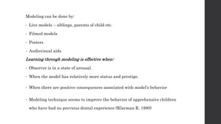 Modeling can be done by:
• Live models – siblings, parents of child etc.
• Filmed models
• Posters
• Audiovisual aids
Learning through modeling is effective when:
• Observer is in a state of arousal.
• When the model has relatively more status and prestige.
• When there are positive consequences associated with model’s behavior
• Modeling technique seems to improve the behavior of apprehensive children
who have had no previous dental experience (Klarman R, 1980)
 