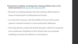 Pretreatment modeling. A technique for reducing children's fear in the
dental operatory.(Greenbaum PE, Melamed BG)
• Research on modeling indicates that this technique offers dentists a
means of reducing fear in child patients of all ages.
• As a preventive measure used with children who have had no prior
exposure to dental treatment, it can be particularly efficacious.
• Practicing dentists consider the fearful, disruptive child to be among the
most troublesome of problems in their clinical work, pre-treatment
modelling was found to be effective in such patients.
 