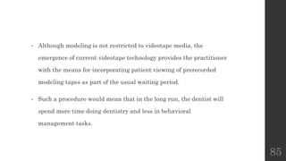 • Although modeling is not restricted to videotape media, the
emergence of current videotape technology provides the practitioner
with the means for incorporating patient viewing of prerecorded
modeling tapes as part of the usual waiting period.
• Such a procedure would mean that in the long run, the dentist will
spend more time doing dentistry and less in behavioral
management tasks.
85
 