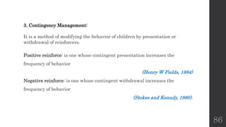 86
3. Contingency Management:
It is a method of modifying the behavior of children by presentation or
withdrawal of reinforcers.
Positive reinforce: is one whose contingent presentation increases the
frequency of behavior
(Henry W Fields, 1984)
Negative reinforce: is one whose contingent withdrawal increases the
frequency of behavior
(Stokes and Kenndy, 1980).
 