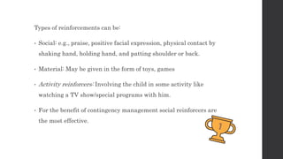 Types of reinforcements can be:
• Social: e.g., praise, positive facial expression, physical contact by
shaking hand, holding hand, and patting shoulder or back.
• Material: May be given in the form of toys, games
• Activity reinforcers: Involving the child in some activity like
watching a TV show/special programs with him.
• For the benefit of contingency management social reinforcers are
the most effective.
 