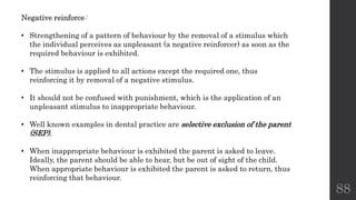 88
Negative reinforce:
• Strengthening of a pattern of behaviour by the removal of a stimulus which
the individual perceives as unpleasant (a negative reinforcer) as soon as the
required behaviour is exhibited.
• The stimulus is applied to all actions except the required one, thus
reinforcing it by removal of a negative stimulus.
• It should not be confused with punishment, which is the application of an
unpleasant stimulus to inappropriate behaviour.
• Well known examples in dental practice are selective exclusion of the parent
(SEP).
• When inappropriate behaviour is exhibited the parent is asked to leave.
Ideally, the parent should be able to hear, but be out of sight of the child.
When appropriate behaviour is exhibited the parent is asked to return, thus
reinforcing that behaviour.
 