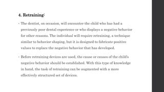 4. Retraining:
• The dentist, on occasion, will encounter the child who has had a
previously poor dental experience or who displays a negative behavior
for other reasons. The individual will require retraining, a technique
similar to behavior shaping, but it is designed to fabricate positive
values to replace the negative behavior that has developed.
• Before retraining devices are used, the cause or causes of the child’s
negative behavior should be established. With this type of knowledge
in hand, the task of retraining can be augmented with a more
effectively structured set of devices.
 