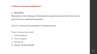 91
3. Behavior management/guidance:
a. distraction:
Distraction is the technique of diverting the patient’s attention from what may be
perceived as an unpleasant procedure
Objective: decrease the perception of unpleasantness.
Types of distractions used:
a. Audioanalgesia
b. Visual imagery
c. Relaxation
d. Visual / Verbal self talk
 