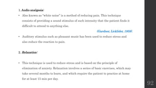 92
1. Audio analgesia:
• Also known as “white noise” is a method of reducing pain. This technique
consists of providing a sound stimulus of such intensity that the patient finds it
difficult to attend to anything else.
(Gardner, Licklider, 1959).
• Auditory stimulus such as pleasant music has been used to reduce stress and
also reduce the reaction to pain.
2. Relaxation:
• This technique is used to reduce stress and is based on the principle of
elimination of anxiety. Relaxation involves a series of basic exercises, which may
take several months to learn, and which require the patient to practice at home
for at least 15 min per day.
 