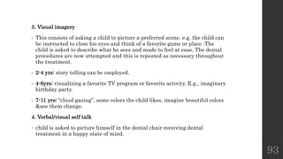 3. Visual imagery
• This consists of asking a child to picture a preferred scene. e.g. the child can
be instructed to close his eyes and think of a favorite game or place .The
child is asked to describe what he sees and made to feel at ease. The dental
procedures are now attempted and this is repeated as necessary throughout
the treatment.
• 2-4 yrs: story telling can be employed.
• 4-6yrs: visualizing a favorite TV program or favorite activity. E.g., imaginary
birthday party.
• 7-11 yrs: “cloud gazing”, some colors the child likes, imagine beautiful colors
&see them change.
4. Verbal/visual self talk
• child is asked to picture himself in the dental chair receiving dental
treatment in a happy state of mind.
93
 