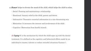 c. Humor: helps to elevate the mood of the child, which helps the child to relax.
 Social: Forming and maintaining a relationship
 Emotional: Anxiety relief in the child, parent and doctor.
 Informative: Transmits essential information in a non-threatening way
 Motivation: It increases the interest and involvement of the child.
 Cognitive: Distraction from fearful stimuli.
d. Coping: It is the mechanism by which the child copes up with the dental
treatment. It is defined as the cognitive and behavioral efforts made by an
individual to master, tolerate or reduce stressful situations (Lazaue ).
 