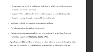  Behavioral: are physical and verbal activities in which the child engages to
overcome a stressful situation.
 Cognitive: The child may be silent and thinking in his mind to keep calm.
 Cognitive coping strategies can enable the children to:
1. Maintain realistic perspective on the events at hand
2. Perceive the situation as less threatening
3. Calms and reassures themselves that everything will be all right (emotion
regulating cognitions) (Sandra L Curry, 1988).
• Signal system: This method is followed in clinic wherein as a part of coping, when
it hurts, ask the child to raise his hand as suggested by Musslemann (1991).
 