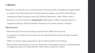 f. Hypnosis:
Hypnosis is an altered state of consciousness characterized by a heightened suggestibility
to produce desirable behavioral and physiological changes, one of the most effective
nonpharmacologic therapies used with children (Romanson, 1981). When used in
dentistry, it can be termed as hypnodontics (Richardson, 1980) or psychosomatic or
suggestion therapy. Greatest benefit of hypnosis is to reduce anxiety and pain.
Main features
• Discontinuity from normal waking experience but different from sleep
• A compulsion to follow the cues given by the hypnotist both during and after hypnotic
experience
• Ability to tolerate logic inconsistency that would normally be disturbing
• Potential for experiencing as real any distortions of perception,memory or feeling based
on suggestions given by hypnodontist rather than on objective reality.
 