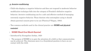 g. Aversive conditioning
• Child who displays a negative behavior and does not respond to moderate behavior
modification technique falls into the category of Frankel’s definitive negative
behavior. Aversive conditioning can be a safe and effective method of managing
extremely negative behavior. Those dentists who contemplate using it should
obtain parental consent prior to its use (Patricia P Hagan, 1984).
• Two common methods used in the clinical practice are HOME and physical
restraint:
1. HOME (Hand-Over-Mouth Exercise)
• Introduced by Evangeline Jordan, 1920
• The purpose of HOME is to gain the attention of a child so that communication
can be achieved. The clinicians move to a frontofacial position to have an eye
contact with the child.
 