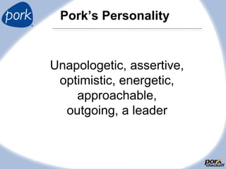 Pork’s Personality
9
Unapologetic, assertive,
optimistic, energetic,
approachable,
outgoing, a leader
 