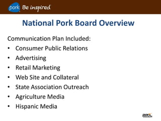 National Pork Board Overview
Communication Plan Included:
• Consumer Public Relations
• Advertising
• Retail Marketing
• Web Site and Collateral
• State Association Outreach
• Agriculture Media
• Hispanic Media
 