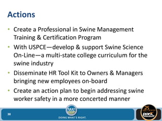 Actions
• Create a Professional in Swine Management
Training & Certification Program
• With USPCE—develop & support Swine Science
On-Line—a multi-state college curriculum for the
swine industry
• Disseminate HR Tool Kit to Owners & Managers
bringing new employees on-board
• Create an action plan to begin addressing swine
worker safety in a more concerted manner
38
 
