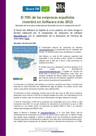 El 70% de las empresas españolas
          invertirá en Software este 2013
  Resultado de la encuesta elaborada por BuscoSW.com con la colaboración de ATI

El futuro del Software en España se ve en positivo, tal como recoge el
Estudio elaborado por el comparador de soluciones de software
BuscoSW.com con la colaboración de la Asociación de Técnicos de
Informática (ATI).
Barcelona 7 de marzo de 2013

                                     El comparador gratuito de soluciones de software
                                     www.BuscoSW.com, ha presentado hoy los resultados del
                                     Estudio: “El estado actual y futuro del Software en España”.

                                     Este febrero, un total de 303 empresas españolas han
                                     respondido a una encuesta online. Donde ha quedado
                                     reflejado que el 70% van a llevar a cabo inversiones en
                                     Software en el 2013.

                                     El estudio que está a disposición de forma gratuita en el
                                     blog           creado            por          BuscoSW.com
                                     www.EmpresaySoftware.com y también en formato de
                                     iBook para su lectura en dispositivos como iPad, nos
                                     muestra resultados de diversa índole como por ejemplo,
                                     dos terceras partes de las empresas españolas invirtieron
                                     igual o más de lo previsto en el pasado 2012.

En referencia a la utilización del Software as a Service, conocido como SaaS, la mitad de las
empresas no están utilizando una modalidad de pago de alquiler. En cambio, tres de cada
cuatro sí que utilizan soluciones conocidas como software libre.

En referencia al cloud computing, recalcar que el año que viene el 30% de las empresas
dispondrán como mínimo el 25% de su software alojado en la nube. En la actualidad ya se ha
perdido el miedo a subir a la nube ya que el 56% disponen de algún software en la nube.

A nivel de inversiones, el 70% de las empresas han respondido que sí van a llevar a cabo
inversiones este 2013. En las que destacan las soluciones de eCommerce ya que un 30%
invertirán en una tienda online. En soluciones de gestión (ERP) el 25% y en customer
relationship management (CRM) el 23%.

Según el director y fundador de www.BuscoSW.com, el sr. Lluís Soler Gomis, que ha
presentado hoy los resultados en una rueda de prensa online, recalca que “el informe recoge
que España sigue confiando y viendo el software como una herramienta necesaria para
controlar y gestionar correctamente su empresa. Ya no sólo como una herramienta de control,
sino también para la generación de ingresos gracias a soluciones de eCommerce o el CRM,

                                                                                               1
                               BuscoSW.com pertenece a Equipo simoG S.L.
                               Carrer Santaló 15-17, 1º1ª Barcelona. 08021
                    NIF: B 65541948 · Tel.: +34 93 205 47 78 · prensa@BuscoSW.com
 