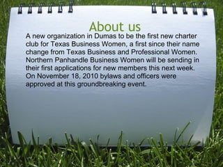 About us
A new organization in Dumas to be the first new charter
club for Texas Business Women, a first since their name
change from Texas Business and Professional Women.
Northern Panhandle Business Women will be sending in
their first applications for new members this next week.
On November 18, 2010 bylaws and officers were
approved at this groundbreaking event.
 