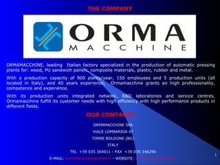 1
THE COMPANY
ORMAMACCHINE, leading Italian factory specialized in the production of automatic pressing
plants for: wood, PU sandwich panels, composite materials, plastic, rubber and metal.
With a production capacity of 900 plants/year, 150 employees and 5 production units (all
located in Italy), and 40 years experience, Ormamacchine grants an high professionality,
competence and experience.
With its production units integrated network, R&D laboratories and service centres,
Ormamacchine fulfill its customer needs with high efficiency with high performance products in
different fields.
OUR CONTACTS
ORMAMACCHINE SPA
VIALE LOMBARDIA 47
TORRE BOLDONE (BG)
ITALY
TEL +39 035 364011 - FAX +39 035 346290
E-MAIL: comm@ormamacchine.it - WEBSITE: www.ormamacchine.it
 