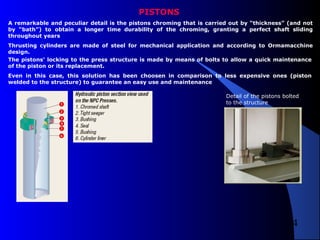 4
PISTONS
A remarkable and peculiar detail is the pistons chroming that is carried out by “thickness” (and not
by “bath”) to obtain a longer time durability of the chroming, granting a perfect shaft sliding
throughout years
Thrusting cylinders are made of steel for mechanical application and according to Ormamacchine
design.
The pistons' locking to the press structure is made by means of bolts to allow a quick maintenance
of the piston or its replacement.
Even in this case, this solution has been choosen in comparison to less expensive ones (piston
welded to the structure) to guarantee an easy use and maintenance
Detail of the pistons bolted
to the structure
 