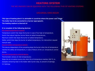 7
HEATING SYSTEM
THE NPC PRESSES CAN BE EQUIPPED WITH THE FOLLOWING TYPE OF HEATING SYSTEMS:
GAS/GASOIL FIRED BOILERGAS/GASOIL FIRED BOILER
This type of heating plant it is advisable in countries where the power cost is high
The boiler has to be connected to a burner (gas/gasoil).
The heating medium is thermal oil
It is complete of the following devices:
Oil outlet temperature control:
Temperature switch that stops the burner in case of too high oil temperature.
Switch that adjust high/low burner flame at setted temperatures;
Maximum switch that stops the burner at setted temperature;
Safety switch that stops the burner at setted temperature; his intervention request
manual reset.
Second safety temperature switch:
This device,independent of the preceding,stops the burner when the oil temperature
reaches the safety set temperature, in case of failure of the a.d. temperature control
device.
Oil inlet temperature control device
Thermometer (shows oil inlet temperature);
Stops the oil circulation pump only when the oil temperature reaches 100 °C, to
dissipate remaining heat in the heater after burner stop, to prevent oil damage.
5.4 Settings
 