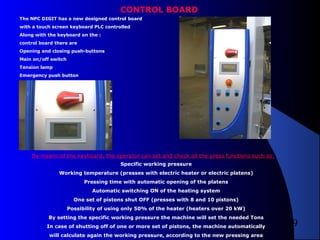 9
CONTROL BOARD
The NPC DIGIT has a new designed control board
with a touch screen keyboard PLC controlled
Along with the keyboard on the :
control board there are
Opening and closing push-buttons
Main on/off switch
Tension lamp
Emergency push button
By means of the keyboard, the operator can set and check all the press functions such as:
Specific working pressure
Working temperature (presses with electric heater or electric platens)
Pressing time with automatic opening of the platens
Automatic switching ON of the heating system
One set of pistons shut OFF (presses with 8 and 10 pistons)
Possibility of using only 50% of the heater (heaters over 20 kW)
By setting the specific working pressure the machine will set the needed Tons
In case of shutting off of one or more set of pistons, the machine automatically
will calculate again the working pressure, according to the new pressing area
 