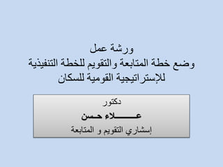 ورشة عمل 
وضع خطة المتابعة والتقويم للخطة التنفيذية 
للإستراتيجية القومية للسكان 
دكتور 
عـــــــــــلاء حــسن 
إسشاري التقويم و المتابعة 
 