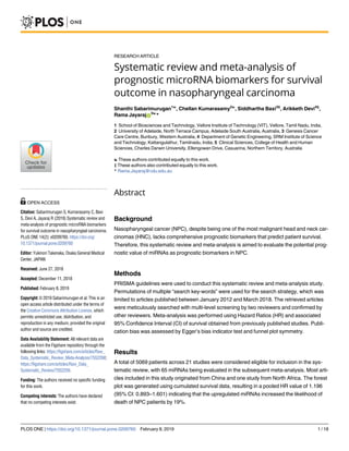 RESEARCH ARTICLE
Systematic review and meta-analysis of
prognostic microRNA biomarkers for survival
outcome in nasopharyngeal carcinoma
Shanthi Sabarimurugan1☯
, Chellan Kumarasamy2☯
, Siddhartha Baxi3‡
, Arikketh Devi4‡
,
Rama JayarajID
5☯
*
1 School of Biosciences and Technology, Vellore Institute of Technology (VIT), Vellore, Tamil Nadu, India,
2 University of Adelaide, North Terrace Campus, Adelaide South Australia, Australia, 3 Genesis Cancer
Care Centre, Bunbury, Western Australia, 4 Department of Genetic Engineering, SRM Institute of Science
and Technology, Kattangulathur, Tamilnadu, India, 5 Clinical Sciences, College of Health and Human
Sciences, Charles Darwin University, Ellengowan Drive, Casuarina, Northern Territory, Australia
☯ These authors contributed equally to this work.
‡ These authors also contributed equally to this work.
* Rama.Jayaraj@cdu.edu.au
Abstract
Background
Nasopharyngeal cancer (NPC), despite being one of the most malignant head and neck car-
cinomas (HNC), lacks comprehensive prognostic biomarkers that predict patient survival.
Therefore, this systematic review and meta-analysis is aimed to evaluate the potential prog-
nostic value of miRNAs as prognostic biomarkers in NPC.
Methods
PRISMA guidelines were used to conduct this systematic review and meta-analysis study.
Permutations of multiple “search key-words” were used for the search strategy, which was
limited to articles published between January 2012 and March 2018. The retrieved articles
were meticulously searched with multi-level screening by two reviewers and confirmed by
other reviewers. Meta-analysis was performed using Hazard Ratios (HR) and associated
95% Confidence Interval (CI) of survival obtained from previously published studies. Publi-
cation bias was assessed by Egger’s bias indicator test and funnel plot symmetry.
Results
A total of 5069 patients across 21 studies were considered eligible for inclusion in the sys-
tematic review, with 65 miRNAs being evaluated in the subsequent meta-analysis. Most arti-
cles included in this study originated from China and one study from North Africa. The forest
plot was generated using cumulated survival data, resulting in a pooled HR value of 1.196
(95% CI: 0.893–1.601) indicating that the upregulated miRNAs increased the likelihood of
death of NPC patients by 19%.
PLOS ONE | https://doi.org/10.1371/journal.pone.0209760 February 8, 2019 1 / 18
a1111111111
a1111111111
a1111111111
a1111111111
a1111111111
OPEN ACCESS
Citation: Sabarimurugan S, Kumarasamy C, Baxi
S, Devi A, Jayaraj R (2019) Systematic review and
meta-analysis of prognostic microRNA biomarkers
for survival outcome in nasopharyngeal carcinoma.
PLoS ONE 14(2): e0209760. https://doi.org/
10.1371/journal.pone.0209760
Editor: Yukinori Takenaka, Osaka General Medical
Center, JAPAN
Received: June 27, 2018
Accepted: December 11, 2018
Published: February 8, 2019
Copyright: © 2019 Sabarimurugan et al. This is an
open access article distributed under the terms of
the Creative Commons Attribution License, which
permits unrestricted use, distribution, and
reproduction in any medium, provided the original
author and source are credited.
Data Availability Statement: All relevant data are
available from the Figshare repository through the
following links: https://figshare.com/articles/Raw_
Data_Systematic_Review_Meta-Analysis/7552268;
https://figshare.com/articles/Raw_Data_
Systematic_Review/7552259.
Funding: The authors received no specific funding
for this work.
Competing interests: The authors have declared
that no competing interests exist.
 