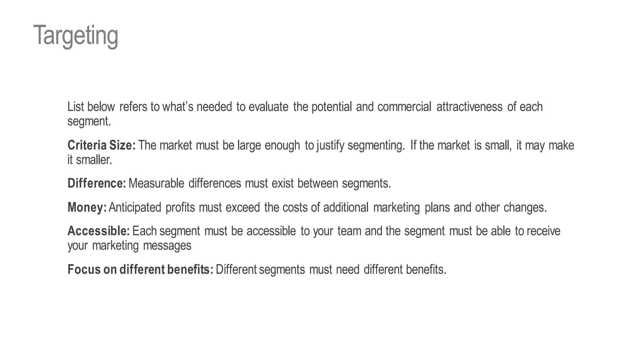 List below refers to what’s needed to evaluate the potential and commercial attractiveness of each
segment.
Criteria Size: The market must be large enough to justify segmenting. If the market is small, it may make
it smaller.
Difference: Measurable differences must exist between segments.
Money:Anticipated profits must exceed the costs of additional marketing plans and other changes.
Accessible: Each segment must be accessible to your team and the segment must be able to receive
your marketing messages
Focus on different benefits: Different segments must need different benefits.
Targeting
 