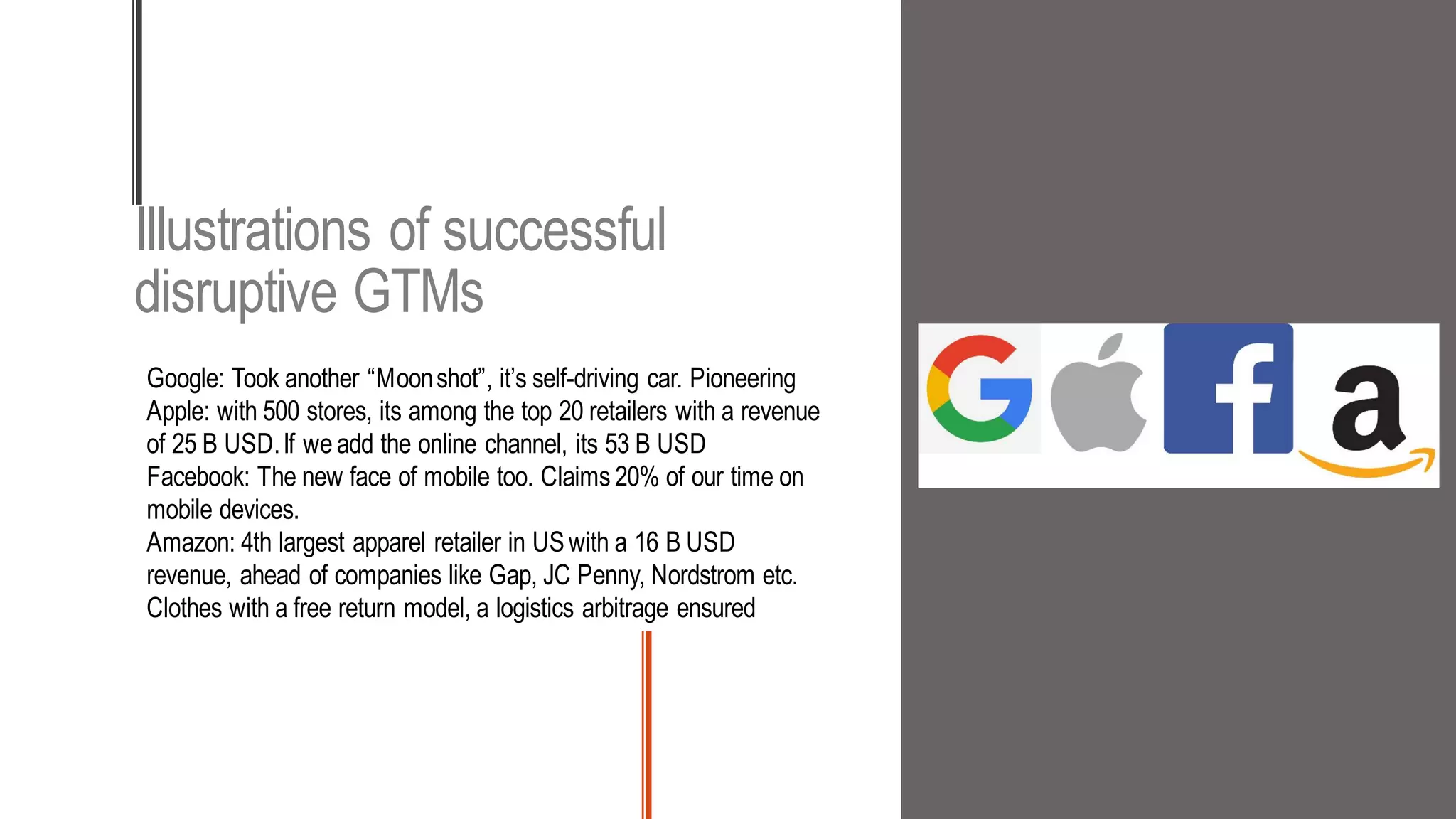 Illustrations of successful
disruptive GTMs
Google: Took another “Moonshot”, it’s self-driving car. Pioneering
Apple: with 500 stores, its among the top 20 retailers with a revenue
of 25 B USD.If we add the online channel, its 53 B USD
Facebook: The new face of mobile too. Claims 20% of our time on
mobile devices.
Amazon: 4th largest apparel retailer in USwith a 16 B USD
revenue, ahead of companies like Gap, JC Penny, Nordstrom etc.
Clothes with a free return model, a logistics arbitrage ensured
 