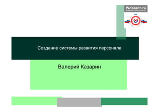 WKazarin.ru
Информация должна работать
Валерий Казарин
Создание системы развития персонала
 