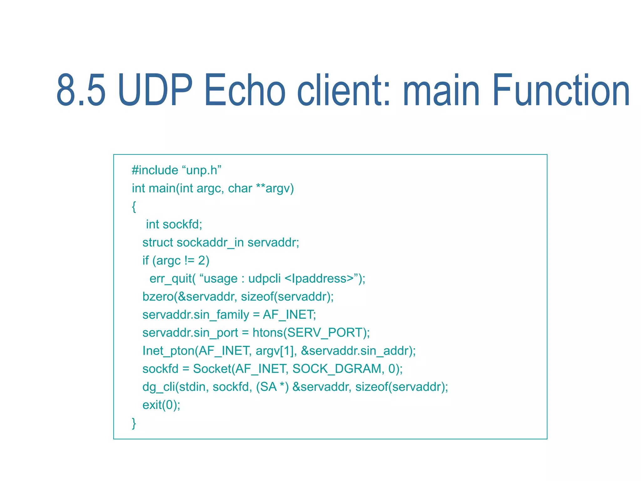 8.5 UDP Echo client: main Function
    #include “unp.h”
    int main(int argc, char **argv)
    {
       int sockfd;
      struct sockaddr_in servaddr;
      if (argc != 2)
        err_quit( “usage : udpcli <Ipaddress>”);
      bzero(&servaddr, sizeof(servaddr);
      servaddr.sin_family = AF_INET;
      servaddr.sin_port = htons(SERV_PORT);
      Inet_pton(AF_INET, argv[1], &servaddr.sin_addr);
      sockfd = Socket(AF_INET, SOCK_DGRAM, 0);
      dg_cli(stdin, sockfd, (SA *) &servaddr, sizeof(servaddr);
      exit(0);
    }
 