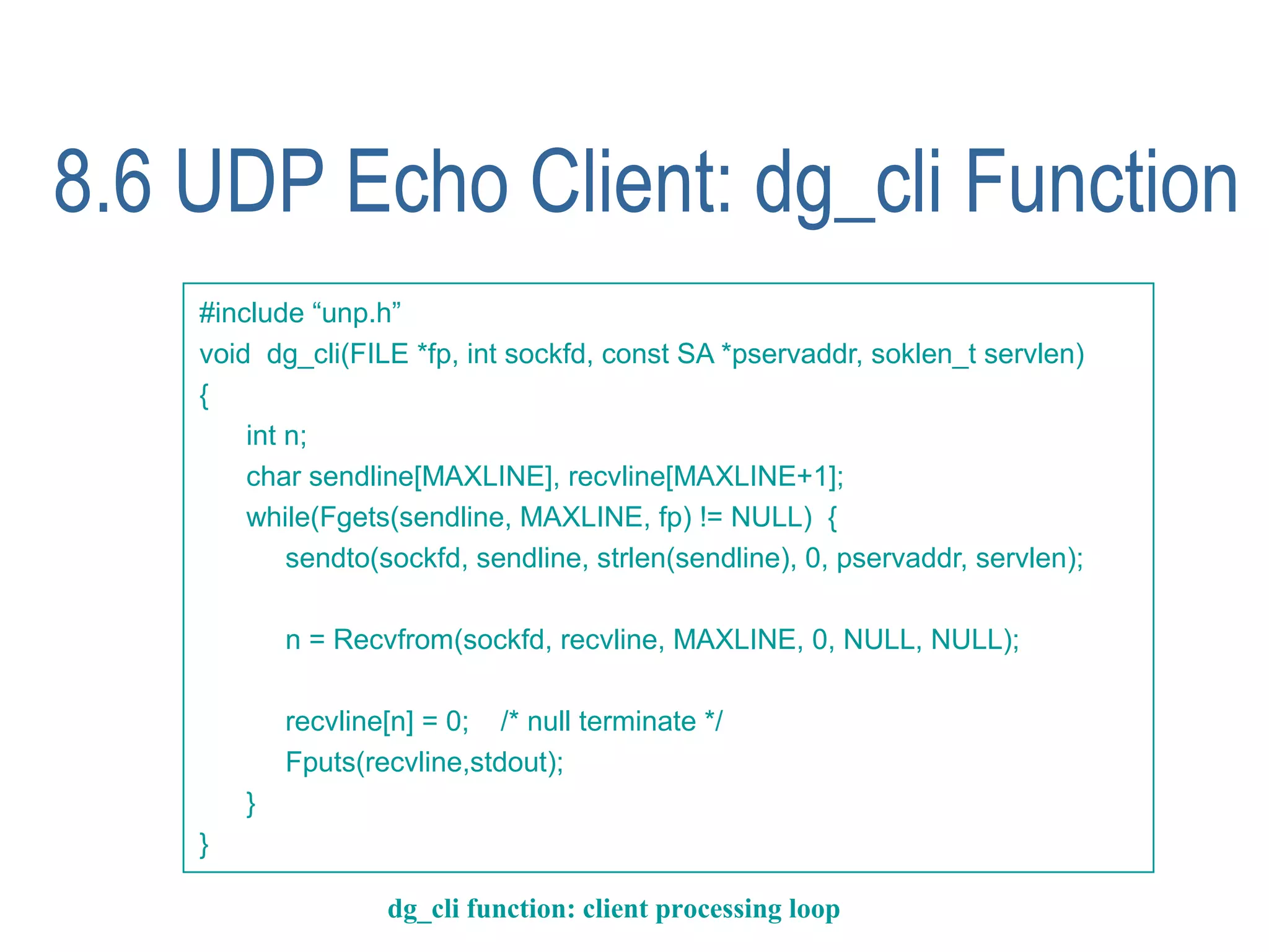 8.6 UDP Echo Client: dg_cli Function
    #include “unp.h”
    void dg_cli(FILE *fp, int sockfd, const SA *pservaddr, soklen_t servlen)
    {
        int n;
        char sendline[MAXLINE], recvline[MAXLINE+1];
        while(Fgets(sendline, MAXLINE, fp) != NULL) {
            sendto(sockfd, sendline, strlen(sendline), 0, pservaddr, servlen);

            n = Recvfrom(sockfd, recvline, MAXLINE, 0, NULL, NULL);

            recvline[n] = 0; /* null terminate */
            Fputs(recvline,stdout);
        }
    }

                    dg_cli function: client processing loop
 