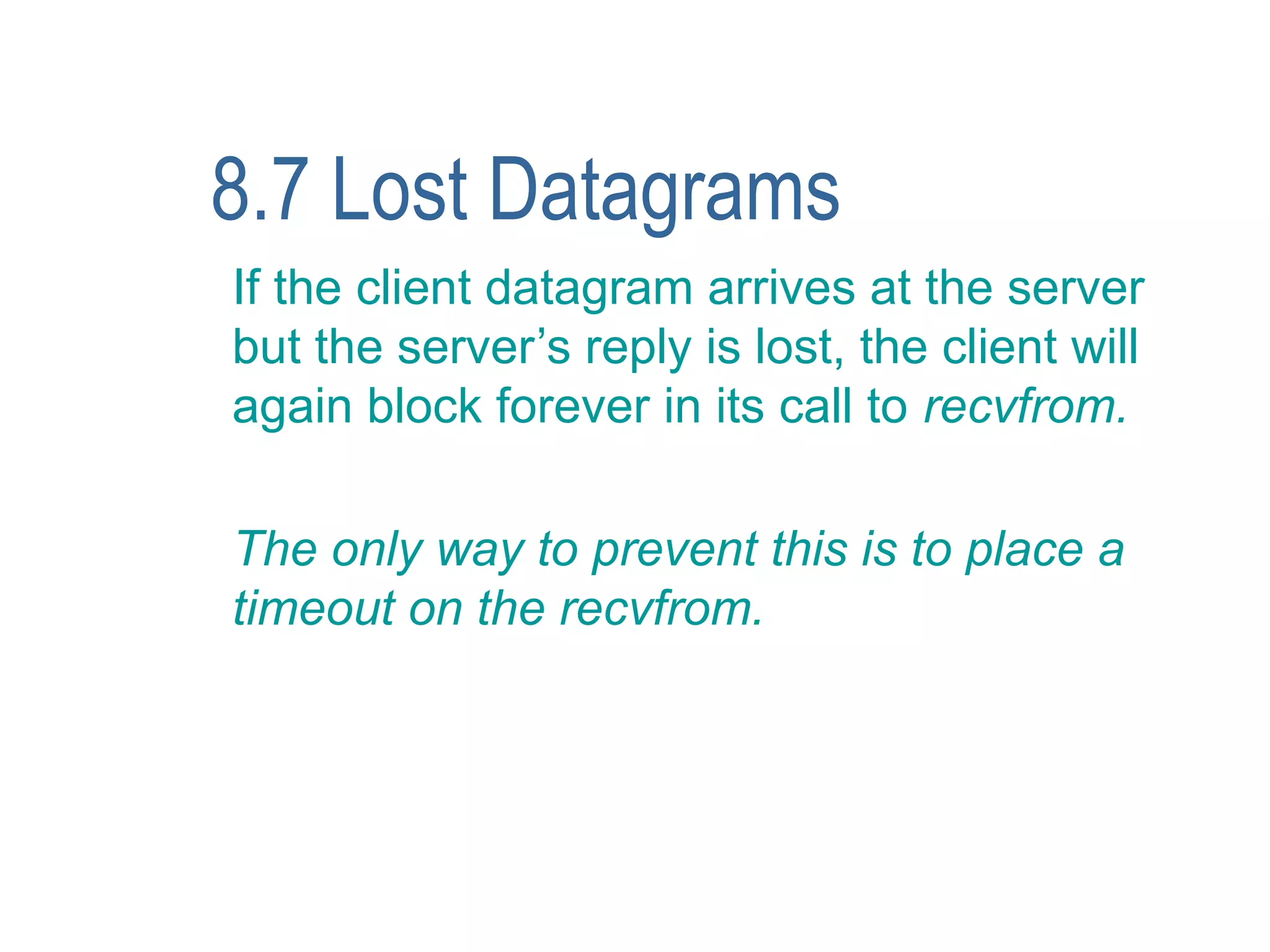 8.7 Lost Datagrams
If the client datagram arrives at the server
but the server’s reply is lost, the client will
again block forever in its call to recvfrom.

The only way to prevent this is to place a
timeout on the recvfrom.
 
