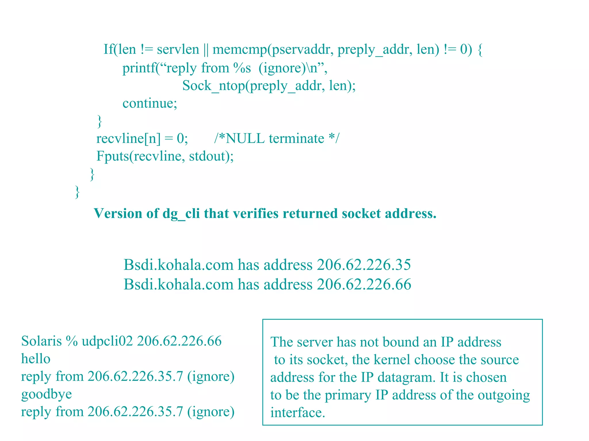If(len != servlen || memcmp(pservaddr, preply_addr, len) != 0) {
                     printf(“reply from %s (ignore)n”,
                                Sock_ntop(preply_addr, len);
                     continue;
                }
                recvline[n] = 0;    /*NULL terminate */
                Fputs(recvline, stdout);
            }
        }
            Version of dg_cli that verifies returned socket address.


                    Bsdi.kohala.com has address 206.62.226.35
                    Bsdi.kohala.com has address 206.62.226.66


Solaris % udpcli02 206.62.226.66             The server has not bound an IP address
hello                                         to its socket, the kernel choose the source
reply from 206.62.226.35.7 (ignore)          address for the IP datagram. It is chosen
goodbye                                      to be the primary IP address of the outgoing
reply from 206.62.226.35.7 (ignore)          interface.
 