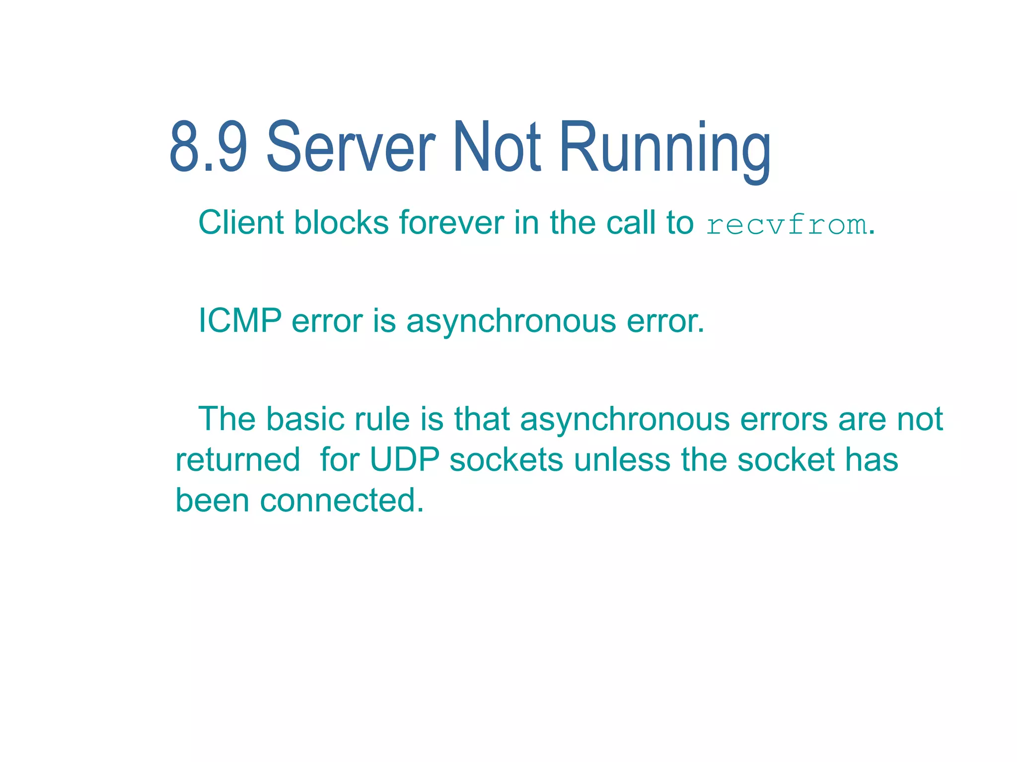 8.9 Server Not Running
 Client blocks forever in the call to recvfrom.

 ICMP error is asynchronous error.

  The basic rule is that asynchronous errors are not
returned for UDP sockets unless the socket has
been connected.
 