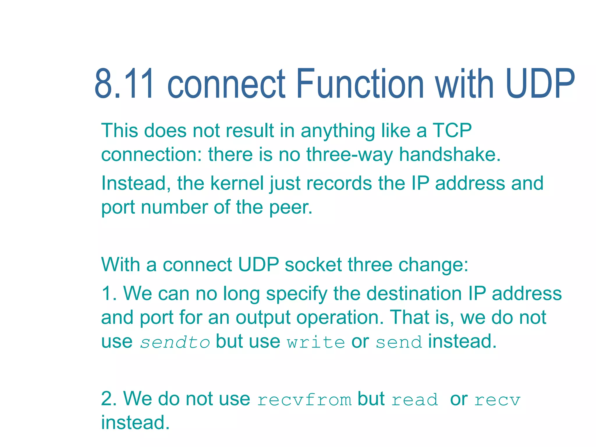 8.11 connect Function with UDP
This does not result in anything like a TCP
connection: there is no three-way handshake.
Instead, the kernel just records the IP address and
port number of the peer.

With a connect UDP socket three change:
1. We can no long specify the destination IP address
and port for an output operation. That is, we do not
use sendto but use write or send instead.

2. We do not use recvfrom but read or recv
instead.
 