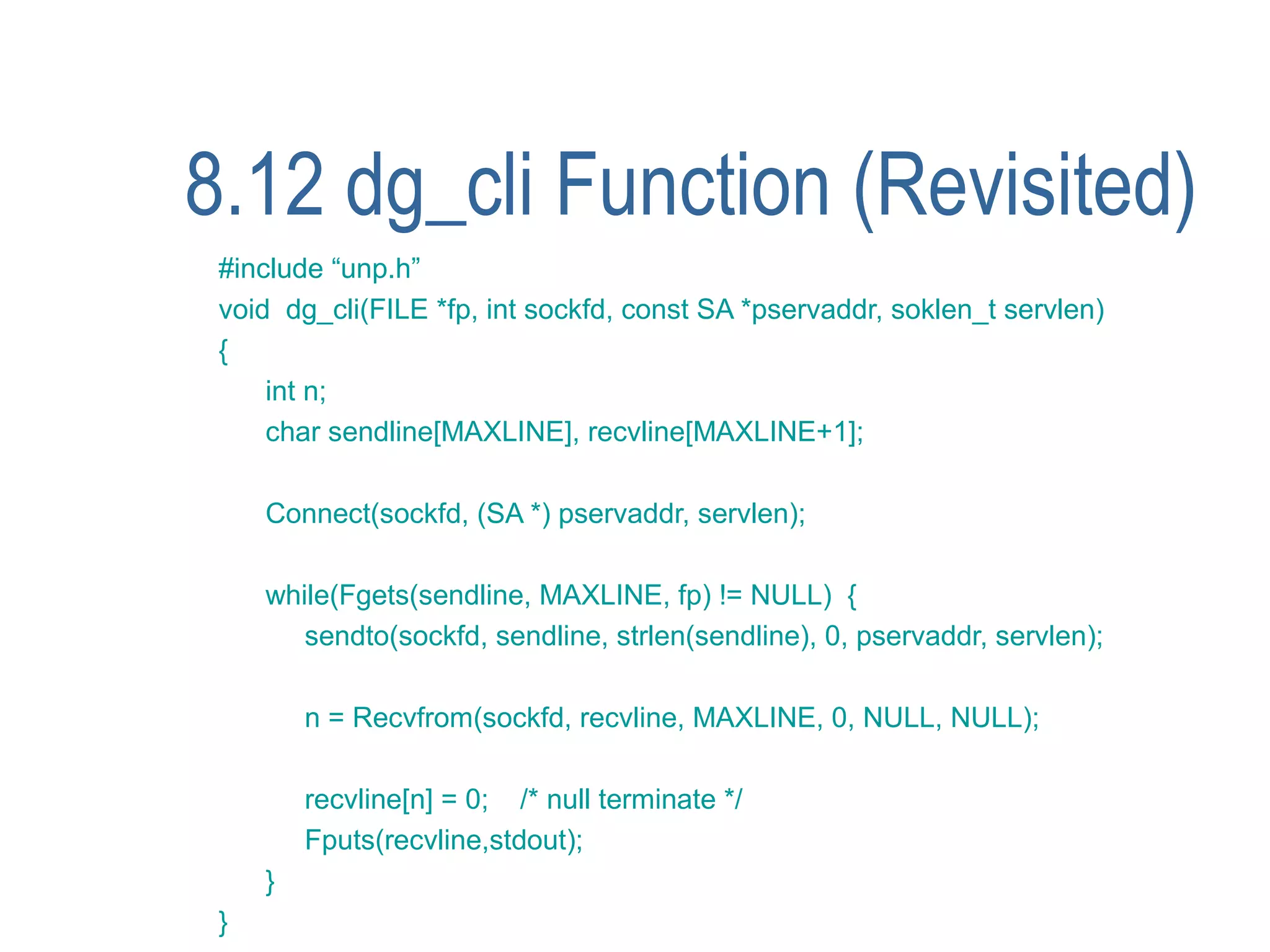 8.12 dg_cli Function (Revisited)
 #include “unp.h”
 void dg_cli(FILE *fp, int sockfd, const SA *pservaddr, soklen_t servlen)
 {
     int n;
     char sendline[MAXLINE], recvline[MAXLINE+1];

     Connect(sockfd, (SA *) pservaddr, servlen);

     while(Fgets(sendline, MAXLINE, fp) != NULL) {
        sendto(sockfd, sendline, strlen(sendline), 0, pservaddr, servlen);

         n = Recvfrom(sockfd, recvline, MAXLINE, 0, NULL, NULL);

         recvline[n] = 0; /* null terminate */
         Fputs(recvline,stdout);
     }
 }
 