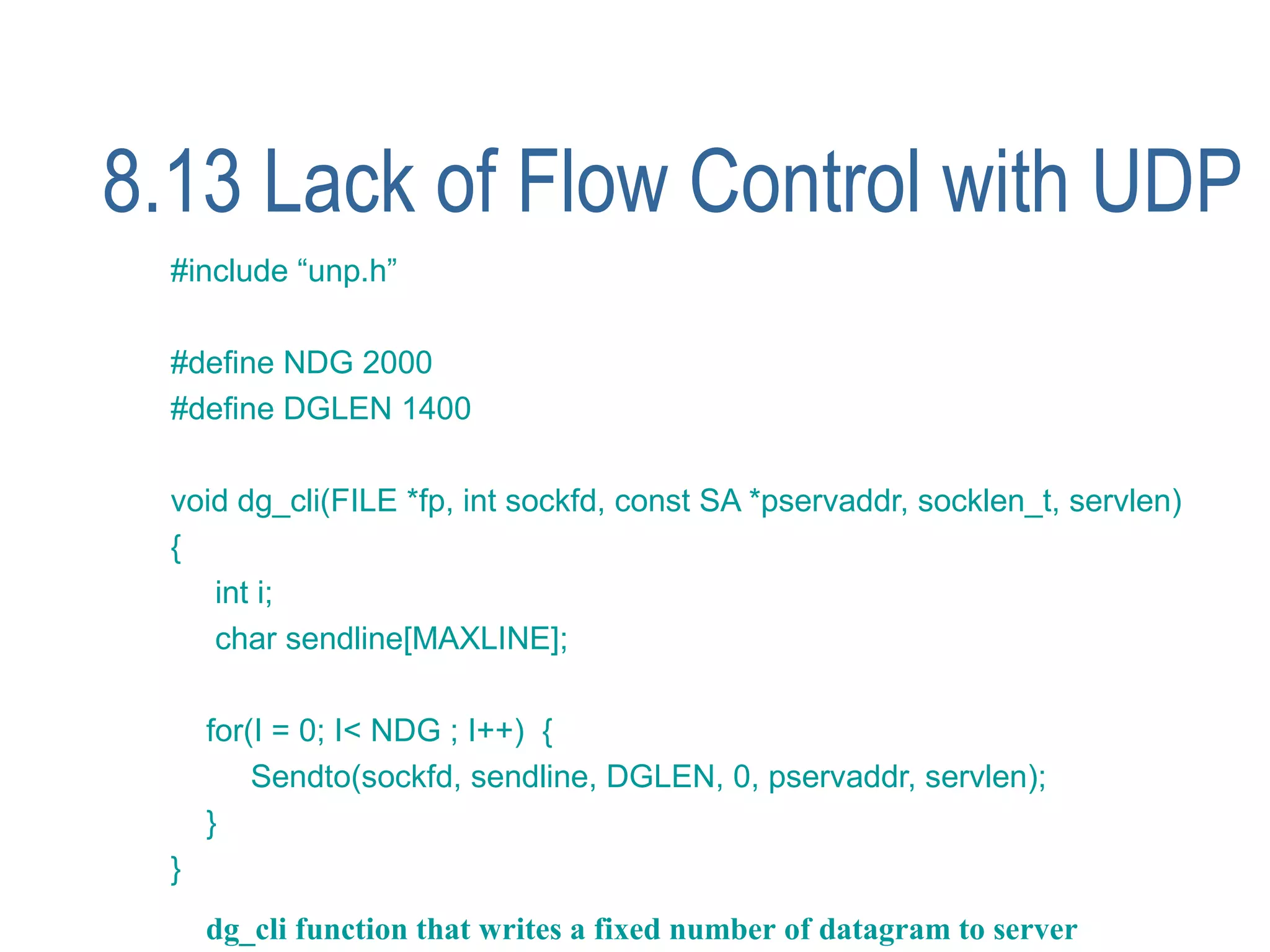8.13 Lack of Flow Control with UDP
  #include “unp.h”

  #define NDG 2000
  #define DGLEN 1400

  void dg_cli(FILE *fp, int sockfd, const SA *pservaddr, socklen_t, servlen)
  {
     int i;
     char sendline[MAXLINE];

      for(I = 0; I< NDG ; I++) {
          Sendto(sockfd, sendline, DGLEN, 0, pservaddr, servlen);
      }
  }
      dg_cli function that writes a fixed number of datagram to server
 