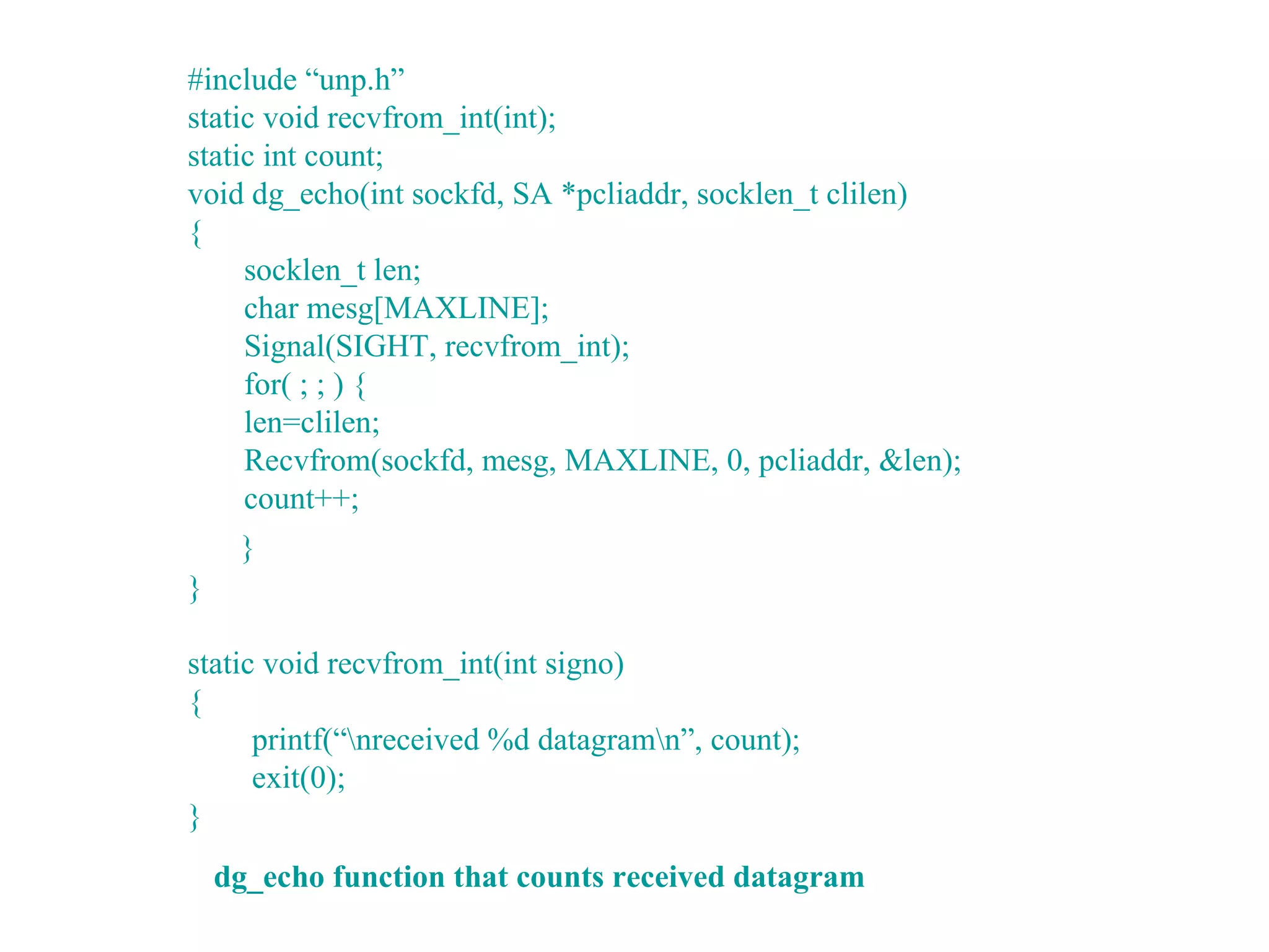 #include “unp.h”
static void recvfrom_int(int);
static int count;
void dg_echo(int sockfd, SA *pcliaddr, socklen_t clilen)
{
     socklen_t len;
     char mesg[MAXLINE];
     Signal(SIGHT, recvfrom_int);
     for( ; ; ) {
     len=clilen;
     Recvfrom(sockfd, mesg, MAXLINE, 0, pcliaddr, &len);
     count++;
     }
}

static void recvfrom_int(int signo)
{
      printf(“nreceived %d datagramn”, count);
      exit(0);
}
    dg_echo function that counts received datagram
 
