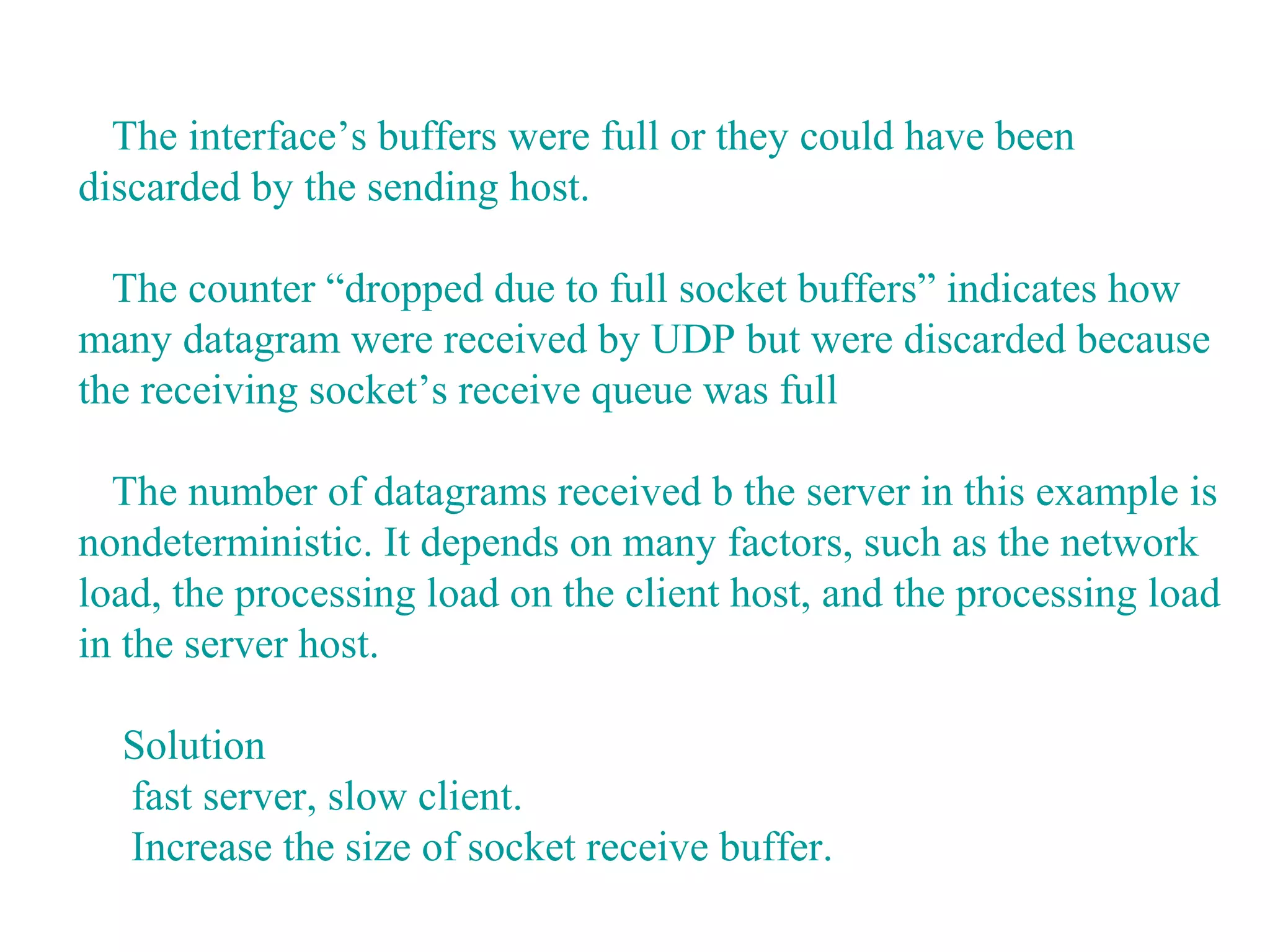 The interface’s buffers were full or they could have been
discarded by the sending host.

  The counter “dropped due to full socket buffers” indicates how
many datagram were received by UDP but were discarded because
the receiving socket’s receive queue was full

  The number of datagrams received b the server in this example is
nondeterministic. It depends on many factors, such as the network
load, the processing load on the client host, and the processing load
in the server host.

  Solution
  fast server, slow client.
  Increase the size of socket receive buffer.
 