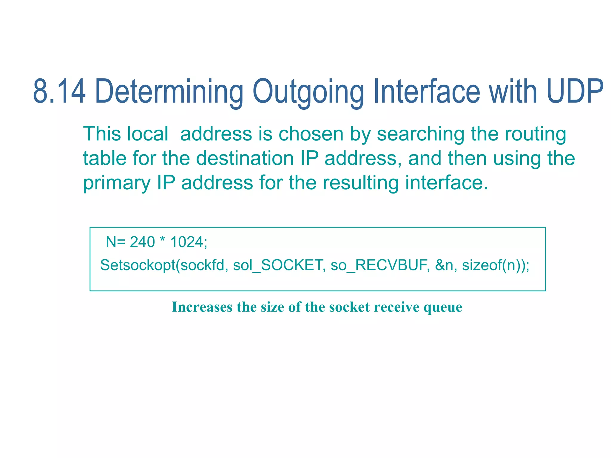 8.14 Determining Outgoing Interface with UDP
   This local address is chosen by searching the routing
   table for the destination IP address, and then using the
   primary IP address for the resulting interface.

     N= 240 * 1024;
     Setsockopt(sockfd, sol_SOCKET, so_RECVBUF, &n, sizeof(n));

              Increases the size of the socket receive queue
 