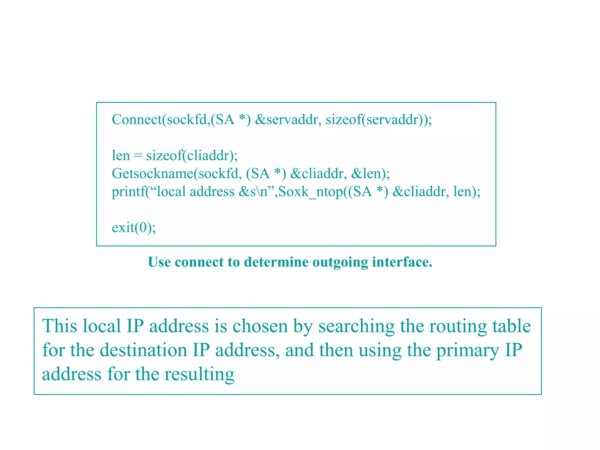 Connect(sockfd,(SA *) &servaddr, sizeof(servaddr));

        len = sizeof(cliaddr);
        Getsockname(sockfd, (SA *) &cliaddr, &len);
        printf(“local address &sn”,Soxk_ntop((SA *) &cliaddr, len);

        exit(0);

              Use connect to determine outgoing interface.



This local IP address is chosen by searching the routing table
for the destination IP address, and then using the primary IP
address for the resulting
 