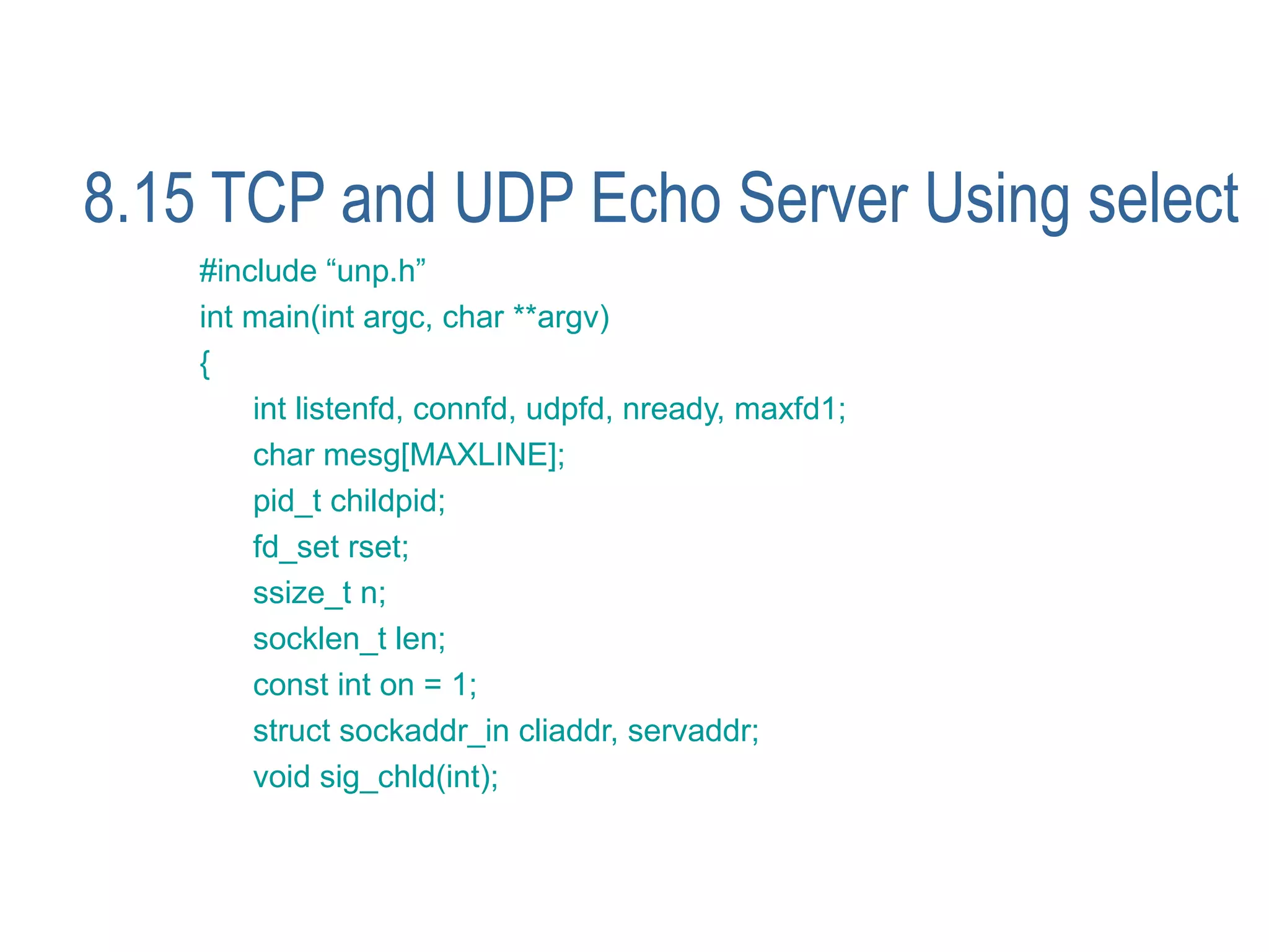 8.15 TCP and UDP Echo Server Using select
    #include “unp.h”
    int main(int argc, char **argv)
    {
        int listenfd, connfd, udpfd, nready, maxfd1;
        char mesg[MAXLINE];
        pid_t childpid;
        fd_set rset;
        ssize_t n;
        socklen_t len;
        const int on = 1;
        struct sockaddr_in cliaddr, servaddr;
        void sig_chld(int);
 